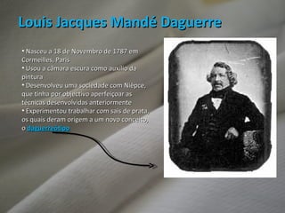 Louis Jacques Mandé Daguerre Nasceu a 18 de Novembro de 1787 em Cormeilles, Paris Usou a câmara escura como auxílio da pintura Desenvolveu uma sociedade com Nièpce, que tinha por objectivo aperfeiçoar as técnicas desenvolvidas anteriormente Experimentou trabalhar com sais de prata, os quais deram origem a um novo conceito, o  daguerreótipo 
