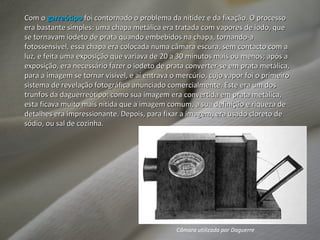 Com o  garreótipo  foi contornado o problema da nitidez e da fixação. O processo era bastante simples: uma chapa metálica era tratada com vapores de iodo, que se tornavam iodeto de prata quando embebidos na chapa, tornando-a fotossensível, essa chapa era colocada numa câmara escura, sem contacto com a luz, e feita uma exposição que variava de 20 a 30 minutos mais ou menos; após a exposição, era necessário fazer o iodeto de prata converter-se em prata metálica, para a imagem se tornar visível, e aí entrava o mercúrio, cujo vapor foi o primeiro sistema de revelação fotográfica anunciado comercialmente. Este era um dos trunfos da daguerreótipo: como sua imagem era convertida em prata metálica, esta ficava muito mais nítida que a imagem comum, a sua definição e riqueza de detalhes era impressionante. Depois, para fixar a imagem, era usado cloreto de sódio, ou sal de cozinha. Câmara utilizada por Daguerre 