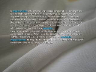 O  daguerreótipo  tinha algumas implicações características: a imagem era tanto negativa como positiva. A imagem formada directamente era negativa, pois a prata quanto mais luz recebe, mais preta fica, só que a superfície de impressão era metálica, e dependendo do ângulo de visão e da incidência da luz, ela tornava-se positiva, além disso, era uma imagem espelhada, ou seja, como a imagem na câmara formava-se ao contrário e não havia cópia, ela mantinha-se  invertida . E era, uma imagem única, sem possibilidade de cópia, por estar gravada numa superfície opaca. Alguns viam tais características como limitadoras, outros como naturais, mas o facto é que tinha uma  qualidade impressionante  de imagem, extremamente nítida e com detalhes que por vezes nem a olho nu se conseguia distinguir 
