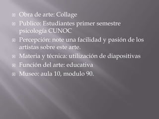 Obra de arte: CollagePublico: Estudiantes primer semestre psicología CUNOC	Percepción: note una facilidad y pasión de los artistas sobre este arte. Materia y técnica: utilización de diapositivasFunción del arte: educativaMuseo: aula 10, modulo 90. 