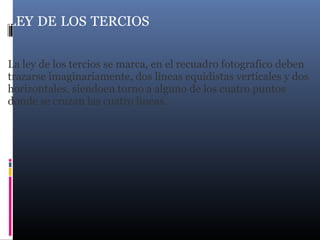 LEY DE LOS TERCIOS
La ley de los tercios se marca, en el recuadro fotografico deben
trazarse imaginariamente, dos lineas equidistas verticales y dos
horizontales, siendoen torno a alguno de los cuatro puntos
donde se cruzan las cuatro lineas.
 