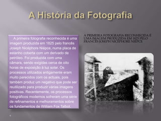 A História da FotografiaA primeira fotografia reconhecida é uma imagem produzida em 1825 pelo francês Joseph Nicéphore Niépce.    A primeira fotografia reconhecida é uma imagem produzida em 1825 pelo francês Joseph NicéphoreNiépce, numa placa de estanho coberta com um derivado de petróleo. Foi produzida com uma câmara, sendo exigidas cerca de oito horas de exposição à luz solar. Os processos utilizados antigamente eram muito parecidos com os actuais, pois também produz um negativo que pode ser reutilizado para produzir várias imagens positivas. Recentemente, os processos fotográficos modernos sofreram uma série de refinamentos e melhoramentos sobre os fundamentos de William Fox Talbot. 