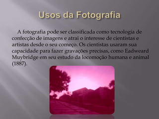 Usos da FotografiaA fotografia pode ser classificada como tecnologia de confecção de imagens e atrai o interesse de cientistas e artistas desde o seu começo. Os cientistas usaram sua capacidade para fazer gravações precisas, como EadweardMuybridgeem seu estudo da locomoção humana e animal (1887).