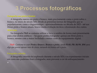 3 Processos fotográficos Fotografia em preto e branco      A fotografia nasceu em preto e branco, mais precisamente como o preto sobre o branco, no início do século XIX. Desde as primeiras formas de fotografia que se popularizaram, como o daguerreótipo - aproximadamente na década de 1823 - até aos filmes preto e branco atuais, houve muita evolução técnica e diminuição dos custos.Meio tom     Na fotografia P&B se costuma utilizar a luz e a sombra de forma mais proeminente para criar efeitos estéticos -­ há quem prefira fotografar apenas em filme preto e branco, mesmo com a maior facilidade e menor custo do equipamento digital.     P&B- Costuma-se usar Preto e branco, Branco e preto, ainda P&B, PB, B&W, BW para algo que possui apenas tons de cinza, variando do branco até o preto. Fotografia colorida      A fotografia colorida foi explorada durante o século XIX e os experimentos iniciais em cores não puderam fixar a fotografia, nem prevenir a cor de enfraquecimento. 