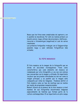 Busca que las fotos sean complicadas de capturar y en
lo posible no mecánicas. Por esto se realiza primero un
boceto previo, luego utilizan decoraciones y disfraces…
recurren a fotomontajes (negativos) el cual da varios
resultados.
Los primeros fotógrafos trabajan con el Daguerrotipo
pasando luego a usar métodos fotográficos más
actuales.
EL FOTO MOSAICO:
El foto mosaico es la imagen de la fotografía que se
divide en secciones rectangulares. Tiene como
característica que cada elemento del mosaico es
remplazado por otra fotografía y a su vez con colores
que concuerden con la imagen y utilizado. Es importante
recalcar que los pixeles individuales se van ver como la
imagen principal, y es posible que la imagen este
compuesta por miles de imágenes. Podemos definir el
foto mosaico como un tipo de montaje que se realiza
por medio de programas computacionales.
Robert Silvers es el pionero de la foto mosaico a nivel
mundial. En sus fotografías encontramos imágenes
especialmente de familias que forman parte de la
cultura contemporánea. El es importante en este campo
www.diarioemiliohm.blogspot.com
 