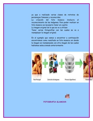 ya que a realizado varias clases de retratos de
personajes famosos y reconocidos.
La creación del foto mosaico involucra el
reconocimiento de las imágenes. Para poder realizar un
foto mosaico es necesario tener en cuenta:
La imagen original de lo que se va a utilizar.
Tener varias fotografías con las cuales se va a
reemplazar la imagen original.
En el ejemplo que vamos a encontrar a continuación
encontramos como resultado un foto mosaico en donde
la imagen es reemplazada con otra imagen de las cuales
habíamos seleccionado anteriormente
FOTOGRAFIA GLAMOUR:
 