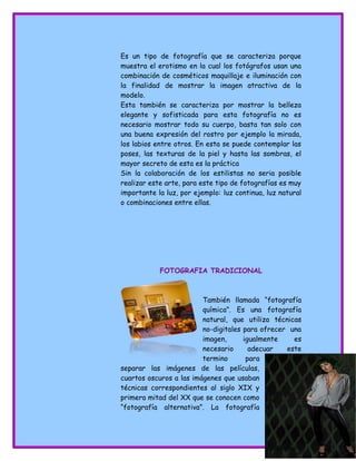 Es un tipo de fotografía que se caracteriza porque
muestra el erotismo en la cual los fotógrafos usan una
combinación de cosméticos maquillaje e iluminación con
la finalidad de mostrar la imagen atractiva de la
modelo.
Esta también se caracteriza por mostrar la belleza
elegante y sofisticada para esta fotografía no es
necesario mostrar todo su cuerpo, basta tan solo con
una buena expresión del rostro por ejemplo la mirada,
los labios entre otros. En esta se puede contemplar las
poses, las texturas de la piel y hasta las sombras, el
mayor secreto de esta es la práctica
Sin la colaboración de los estilistas no seria posible
realizar este arte, para este tipo de fotografías es muy
importante la luz, por ejemplo: luz continua, luz natural
o combinaciones entre ellas.
FOTOGRAFIA TRADICIONAL
También llamada “fotografía
química”. Es una fotografía
natural, que utiliza técnicas
no-digitales para ofrecer una
imagen, igualmente es
necesario adecuar este
termino para
separar las imágenes de las películas,
cuartos oscuros a las imágenes que usaban
técnicas correspondientes al siglo XIX y
primera mitad del XX que se conocen como
“fotografía alternativa”. La fotografía
 