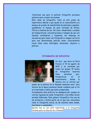 tradicional usa para la película fotografía procesos
químicos para revelar las mismas.
Esta clase de fotografía, tiene un alto grado de
importancia debido a que ayuda en el conocimiento y/o
manejo de grados de sensibilidad de películas y papeles,
igualmente, el manejo de gran variedad de lentes,
filtros y fuentes de luz. Así como lahabilidad o cuidado
de temperaturas, concentraciones y tiempos de uso con
líquidos reveladores y fijadores. Sin embargo es
necesarios para tener una fotografía o imagen correcta
para una determinada película tener conocimientos
caros tales como diafragma, obturador, objetivo y
película.
FOTOGRAFIA DE DIFUNTOS
Se dice que nacio en Paris
francia el 19 de agosto de
1839 y se extiende por
todos los paises; El hecho
de fotografiar muertos
tiene antentes pre-
fotograficos en el
renacimiento, donde la
técnica era el retrato por
medio de la pintura en el llamado momento morí: otra
técnica de la época medieval donde consebia que el fin
era inevitable y había que estar preparados.
Actualmente esta práctica ha desaparecido, aunque en
ciertas regiones se suele fotografiar a los niños recien
nacidos fallecidos; Este género fotográfico fue uno de
los primeros y formó parte de lo que hoy conocemos
como la fotografía social, es de eventos como bodas,
bautismos y cumpleaños.
Quizás hoy su uso esté supeditado a la fotografía
forense para la solución de crímenes
 