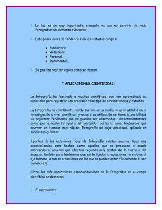 3. La luz es un muy importante elemento ya que no serviría de nada
fotografiar un elemento a oscuras.
4. Esta posee miles de tendencias en los distintos campos:
♦ Publicitaria
♦ Artísticas
♦ Personal
♦ Documental
5. Se pueden realizar copias como se deseen.
* APLICACIONES CIENTIFICAS:
La fotografía ha fascinado a muchos científicos, que han aprovechado su
capacidad para registrar con precisión todo tipo de circunstancias y estudios.
La fotografía ha constituido desde sus inicios un medio de gran utilidad en la
investigación a nivel científico, gracias a su utilización se tiene la posibilidad
de registrar fenómenos que no puedan ser observados directamentetales
como por ejemplo fotografía ultrarrápida: perfecta para fenómenos que
ocurren en tiempos muy rápido. Fotografía de baja velocidad: aplicada en
sucesos muy lentos.
Apartes de los anteriores tipos de fotografía existen muchos tipos mas
especializados para hechos como aquellos que se producen a escala
microscópica, aquellos que afectan regiones muy bastas de la tierra o del
espacio, también para fenómenos que estén ligados a radiaciones no visibles al
ojo humano, o aun en situaciones en las que no pueden estar físicamente el ser
humano etc.…
Entre las más importantes especializaciones de la fotografia en el campo
científico se destacan:
♦ F. ultravioleta
 