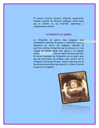 El retrato creativo necesita reflexión, preparación,
también requiere de técnicas complejas, estas hacen
que el retrato se vea divertido espontaneo y
completamente natural.
FOTOGRAFIA DE GUERRA
La fotografía de guerra toma imágenes para
representar instantes de guerra o conflictos, muestra
momentos de terror con imágenes violentas de
sacrificio. Existen fotógrafos que se atreven a ir a los
campos de batalla donde hay guerra y en algunas
ocasiones mueren al tratar de tomar fotos de este tipo.
En varias ocasiones los fotógrafos son un punto para
que los terroristas los ataquen como ocurrió con el
fotógrafo José Couso Permuy. Robert Capa fue uno de
los primeros periodistas que decidió ir a tomar fotos de
la guerra civil española
www.diarioemiliohm.blogspot.com
laualpizarblog.com
 