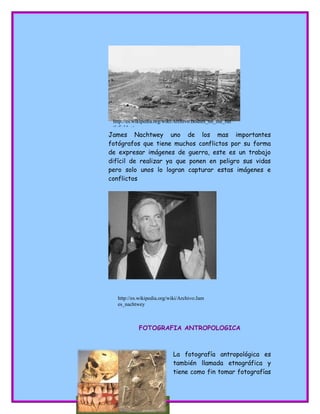 http://karla-
criminologia.blogspot.com/2010/01/antropologi
a.html
James Nachtwey uno de los mas importantes
fotógrafos que tiene muchos conflictos por su forma
de expresar imágenes de guerra, este es un trabajo
difícil de realizar ya que ponen en peligro sus vidas
pero solo unos lo logran capturar estas imágenes e
conflictos
FOTOGRAFIA ANTROPOLOGICA
La fotografía antropológica es
también llamada etnográfica y
tiene como fin tomar fotografías
http://es.wikipedia.org/wiki/Archivo:Bodies_on_the_bat
tlefield_at_
http://es.wikipedia.org/wiki/Archivo:Jam
es_nachtwey
 