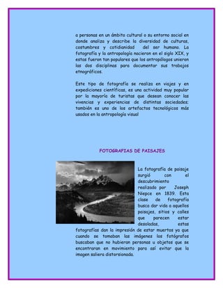 a personas en un ámbito cultural o su entorno social en
donde analiza y describe la diversidad de culturas,
costumbres y cotidianidad del ser humano. La
fotografía y la antropología nacieron en el siglo XIX, y
estas fueron tan populares que los antropólogos unieron
las dos disciplinas para documentar sus trabajos
etnográficos.
Este tipo de fotografía se realiza en viajes y en
expediciones científicas, es una actividad muy popular
por la mayoría de turistas que desean conocer las
vivencias y experiencias de distintas sociedades;
también es uno de los artefactos tecnológicos más
usados en la antropología visual
FOTOGRAFIAS DE PAISAJES
La fotografía de paisaje
surgió con el
descubrimiento
realizado por Joseph
Niepce en 1839. Esta
clase de fotografía
busca dar vida a aquellos
paisajes, sitios y calles
que parecen estar
desoladas, estas
fotografías dan la impresión de estar muertos ya que
cuando se tomaban las imágenes los fotógrafos
buscaban que no hubieran personas u objetos que se
encontraran en movimiento para así evitar que la
imagen saliera distorsionada.
 