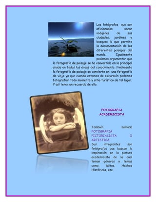 fondosdibujosanimados.com.es Los fotógrafos que son
aficionados sacan
imágenes de sus
ciudades, jardines y
bosques lo que permite
la documentación de los
diferentes paisajes del
mundo. Igualmente
podemos argumentar que
la fotografía de paisaje se ha convertido en la principal
aliada en todas las áreas del conocimiento. Finalmente
la fotografía de paisaje se convierte en una fotografía
de viaje ya que cuando estamos de excursión podemos
fotografiar todo momento y sitio turístico de tal lugar.
Y así tener un recuerdo de ello.
FOTOGRAFIA
ACADEMICISTA
También llamada
FOTOGRAFIA
PICTORIALISTA O
ARTISTICA.
Sus integrantes son
fotógrafos que buscan la
inspiración en la pintura
academicista de la cual
toman géneros y temas
como: Mitos, Hechos
Históricos, etc.
 