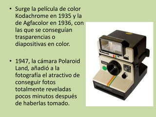 • Surge la película de color
  Kodachrome en 1935 y la
  de Agfacolor en 1936, con
  las que se conseguían
  trasparencias o
  diapositivas en color.

• 1947, la cámara Polaroid
  Land, añadió a la
  fotografía el atractivo de
  conseguir fotos
  totalmente reveladas
  pocos minutos después
  de haberlas tomado.
 