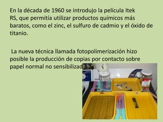 En la década de 1960 se introdujo la película Itek
RS, que permitía utilizar productos químicos más
baratos, como el zinc, el sulfuro de cadmio y el óxido de
titanio.

La nueva técnica llamada fotopolimerización hizo
posible la producción de copias por contacto sobre
papel normal no sensibilizado
 