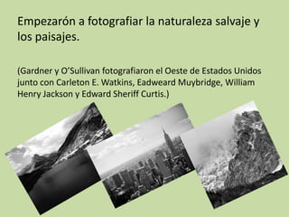 Empezarón a fotografiar la naturaleza salvaje y
los paisajes.

(Gardner y O’Sullivan fotografiaron el Oeste de Estados Unidos
junto con Carleton E. Watkins, Eadweard Muybridge, William
Henry Jackson y Edward Sheriff Curtis.)
 