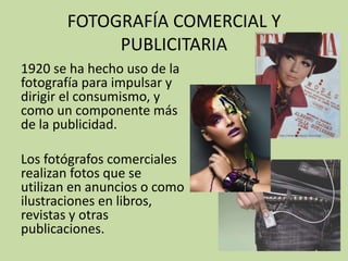 FOTOGRAFÍA COMERCIAL Y
            PUBLICITARIA
1920 se ha hecho uso de la
fotografía para impulsar y
dirigir el consumismo, y
como un componente más
de la publicidad.

Los fotógrafos comerciales
realizan fotos que se
utilizan en anuncios o como
ilustraciones en libros,
revistas y otras
publicaciones.
 