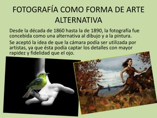 FOTOGRAFÍA COMO FORMA DE ARTE
          ALTERNATIVA
Desde la década de 1860 hasta la de 1890, la fotografía fue
concebida como una alternativa al dibujo y a la pintura.
Se aceptó la idea de que la cámara podía ser utilizada por
artistas, ya que ésta podía captar los detalles con mayor
rapidez y fidelidad que el ojo.
 