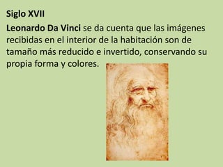 Siglo XVII
Leonardo Da Vinci se da cuenta que las imágenes
recibidas en el interior de la habitación son de
tamaño más reducido e invertido, conservando su
propia forma y colores.
 
