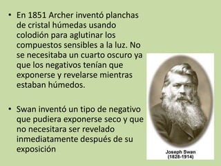 • En 1851 Archer inventó planchas
  de cristal húmedas usando
  colodión para aglutinar los
  compuestos sensibles a la luz. No
  se necesitaba un cuarto oscuro ya
  que los negativos tenían que
  exponerse y revelarse mientras
  estaban húmedos.

• Swan inventó un tipo de negativo
  que pudiera exponerse seco y que
  no necesitara ser revelado
  inmediatamente después de su
  exposición
 