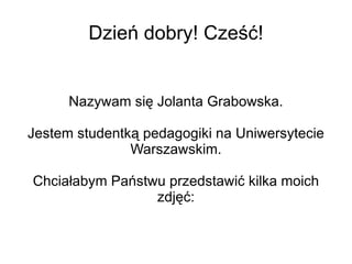 Dzień dobry! Cześć!


      Nazywam się Jolanta Grabowska.

Jestem studentką pedagogiki na Uniwersytecie
               Warszawskim.

Chciałabym Państwu przedstawić kilka moich
                 zdjęć:
 