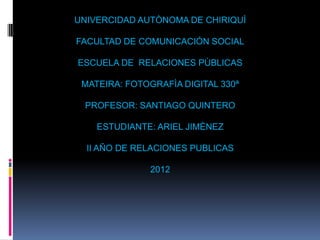 UNIVERCIDAD AUTÒNOMA DE CHIRIQUÌ

FACULTAD DE COMUNICACIÓN SOCIAL

ESCUELA DE RELACIONES PÙBLICAS

 MATEIRA: FOTOGRAFÌA DIGITAL 330ª

 PROFESOR: SANTIAGO QUINTERO

    ESTUDIANTE: ARIEL JIMÈNEZ

  II AÑO DE RELACIONES PUBLICAS

              2012
 