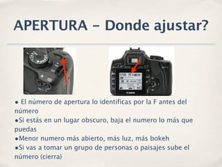 APERTURA - Donde ajustar?




• El número de apertura lo identificas por la F antes del
número
•Si estás en un lugar obscuro, baja el numero lo más que
puedas
•Menor numero más abierto, más luz, más bokeh
•Si vas a tomar un grupo de personas o paisajes sube el
número (cierra)
 