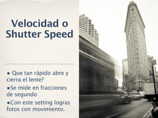 Velocidad o
Shutter Speed


• Que tan rápido abre y
cierra el lente?
•Se mide en fracciones
de segundo
•Con este setting logras
fotos con movimiento.
 