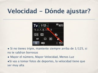 Velocidad - Dónde ajustar?




• Si no tienes tripie, mantente siempre arriba de 1/125, si
no te saldran borrosas
• Mayor el número, Mayor Velocidad, Menos Luz
•Si vas a tomar fotos de deportes, la velocidad tiene que
ser muy alta
 