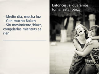 Entonces, si queremos
                          tomar esta foto...

- Medio día, mucha luz
- Con mucho Bokeh
- Sin movimiento/blurr,
congelarlas mientras se
rien
 