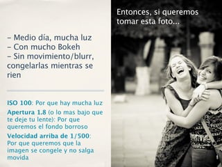 Entonces, si queremos
                                  tomar esta foto...

- Medio día, mucha luz
- Con mucho Bokeh
- Sin movimiento/blurr,
congelarlas mientras se
rien


ISO 100: Por que hay mucha luz
Apertura 1.8 (o lo mas bajo que
te deje tu lente): Por que
queremos el fondo borroso
Velocidad arriba de 1/500:
Por que queremos que la
imagen se congele y no salga
movida
 