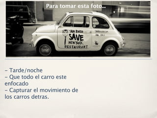 Para tomar esta foto...




- Tarde/noche
- Que todo el carro este
enfocado
- Capturar el movimiento de
los carros detras.
 