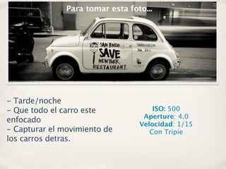 Para tomar esta foto...




- Tarde/noche
- Que todo el carro este              ISO: 500
                                   Aperture: 4.0
enfocado
                                  Velocidad: 1/15
- Capturar el movimiento de          Con Tripie
los carros detras.
 