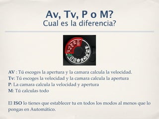 Av, Tv, P o M?
                 Cual es la diferencia?




AV : Tú escoges la apertura y la camara calcula la velocidad.
Tv: Tú escoges la velocidad y la camara calcula la apertura
P: La camara calcula la velocidad y apertura
M: Tú calculas todo

El ISO lo tienes que establecer tu en todos los modos al menos que lo
pongas en Automático.
 