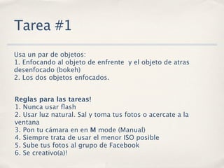 Tarea #1
Usa un par de objetos:
1. Enfocando al objeto de enfrente y el objeto de atras
desenfocado (bokeh)
2. Los dos objetos enfocados.


Reglas para las tareas!
1. Nunca usar ﬂash
2. Usar luz natural. Sal y toma tus fotos o acercate a la
ventana
3. Pon tu cámara en en M mode (Manual)
4. Siempre trata de usar el menor ISO posible
5. Sube tus fotos al grupo de Facebook
6. Se creativo(a)!
 