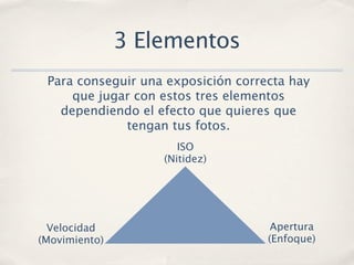 3 Elementos
 Para conseguir una exposición correcta hay
     que jugar con estos tres elementos
   dependiendo el efecto que quieres que
             tengan tus fotos.
                      ISO
                   (Nitidez)




  Velocidad                          Apertura
(Movimiento)                        (Enfoque)
 