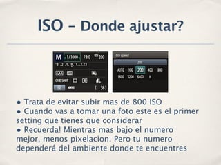 ISO - Donde ajustar?



• Trata de evitar subir mas de 800 ISO
• Cuando vas a tomar una foto este es el primer
setting que tienes que considerar
• Recuerda! Mientras mas bajo el numero
mejor, menos pixelacion. Pero tu numero
dependerá del ambiente donde te encuentres
 