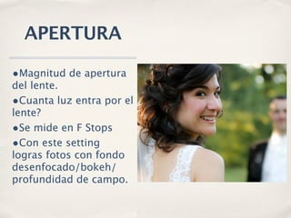 APERTURA

•Magnitud de apertura
del lente.
•Cuanta luz entra por el
lente?
•Se mide en F Stops
•Con este setting
logras fotos con fondo
desenfocado/bokeh/
profundidad de campo.
 