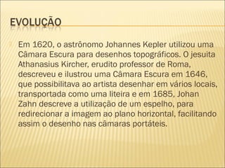    Em 1620, o astrônomo Johannes Kepler utilizou uma
    Câmara Escura para desenhos topográficos. O jesuita
    Athanasius Kircher, erudito professor de Roma,
    descreveu e ilustrou uma Câmara Escura em 1646,
    que possibilitava ao artista desenhar em vários locais,
    transportada como uma liteira e em 1685, Johan
    Zahn descreve a utilização de um espelho, para
    redirecionar a imagem ao plano horizontal, facilitando
    assim o desenho nas câmaras portáteis.
 