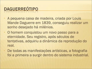 •   A pequena caixa de madeira, criada por Louis
    Mande Daguerre em 1839, conseguiu realizar um
    sonho desejado há milênios.
•   O homem conquistou um novo passo para a
    eternidade. Seu registro, após séculos de
    tentativas, adquiriu a dinâmica da reprodução do
    real.
•   De todas as manifestações artísticas, a fotografia
    foi a primeira a surgir dentro do sistema industrial.
 