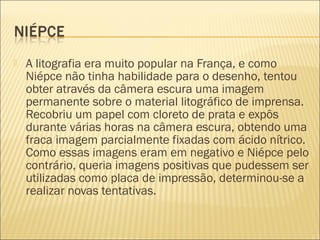    A litografia era muito popular na França, e como
    Niépce não tinha habilidade para o desenho, tentou
    obter através da câmera escura uma imagem
    permanente sobre o material litográfico de imprensa.
    Recobriu um papel com cloreto de prata e expôs
    durante várias horas na câmera escura, obtendo uma
    fraca imagem parcialmente fixadas com ácido nítrico.
    Como essas imagens eram em negativo e Niépce pelo
    contrário, queria imagens positivas que pudessem ser
    utilizadas como placa de impressão, determinou-se a
    realizar novas tentativas.
 