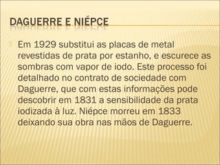    Em 1929 substitui as placas de metal
    revestidas de prata por estanho, e escurece as
    sombras com vapor de iodo. Este processo foi
    detalhado no contrato de sociedade com
    Daguerre, que com estas informações pode
    descobrir em 1831 a sensibilidade da prata
    iodizada à luz. Niépce morreu em 1833
    deixando sua obra nas mãos de Daguerre.
 