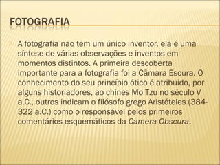    A fotografia não tem um único inventor, ela é uma
    síntese de várias observações e inventos em
    momentos distintos. A primeira descoberta
    importante para a fotografia foi a Câmara Escura. O
    conhecimento do seu princípio ótico é atribuido, por
    alguns historiadores, ao chines Mo Tzu no século V
    a.C., outros indicam o filósofo grego Aristóteles (384-
    322 a.C.) como o responsável pelos primeiros
    comentários esquemáticos da Camera Obscura.
 