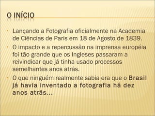 •   Lançando a Fotografia oficialmente na Academia
    de Ciências de Paris em 18 de Agosto de 1839.
•   O impacto e a repercussão na imprensa européia
    foi tão grande que os Ingleses passaram a
    reivindicar que já tinha usado processos
    semelhantes anos atrás.
•   O que ninguém realmente sabia era que o Brasil
    já havia inventado a fotografia há dez
    anos atrás...
 