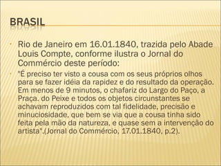 •   Rio de Janeiro em 16.01.1840, trazida pelo Abade
    Louis Compte, conforme ilustra o Jornal do
    Commércio deste período:
•   "É preciso ter visto a cousa com os seus próprios olhos
    para se fazer idéia da rapidez e do resultado da operação.
    Em menos de 9 minutos, o chafariz do Largo do Paço, a
    Praça. do Peixe e todos os objetos circunstantes se
    achavam reproduzidos com tal fidelidade, precisão e
    minuciosidade, que bem se via que a cousa tinha sido
    feita pela mão da natureza, e quase sem a intervenção do
    artista".(Jornal do Commércio, 17.01.1840, p.2).
 