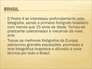 •   D Pedro II se interessou profundamente pela
    fotografia, sendo o primeiro fotógrafo brasileiro
    com menos que 15 anos de idade. Tornou-se
    praticante colecionador e mecenas da nova
    arte.
•   Trouxe os melhores fotógrafos da Europa,
    patrocinou grandes exposições, promoveu a
    arte fotográfica brasileira e difundiu a nova
    técnica por todo o Brasil.
 