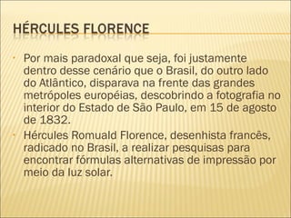 •   Por mais paradoxal que seja, foi justamente
    dentro desse cenário que o Brasil, do outro lado
    do Atlântico, disparava na frente das grandes
    metrópoles européias, descobrindo a fotografia no
    interior do Estado de São Paulo, em 15 de agosto
    de 1832.
•   Hércules Romuald Florence, desenhista francês,
    radicado no Brasil, a realizar pesquisas para
    encontrar fórmulas alternativas de impressão por
    meio da luz solar.
 