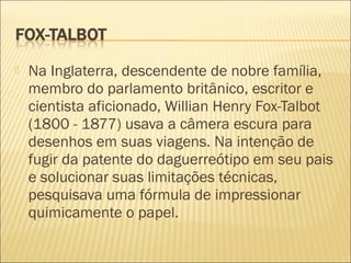    Na Inglaterra, descendente de nobre família,
    membro do parlamento britânico, escritor e
    cientista aficionado, Willian Henry Fox-Talbot
    (1800 - 1877) usava a câmera escura para
    desenhos em suas viagens. Na intenção de
    fugir da patente do daguerreótipo em seu pais
    e solucionar suas limitações técnicas,
    pesquisava uma fórmula de impressionar
    quimicamente o papel.
 