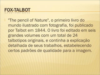    "The pencil of Nature", o primeiro livro do
    mundo ilustrado com fotografia, foi publicado
    por Talbot em 1844. O livro foi editado em seis
    grandes volumes com um total de 24
    talbotipos originais, e continha a explicação
    detalhada de seus trabalhos, estabelecendo
    certos padrões de qualidade para a imagem.
 