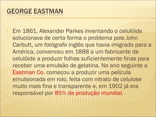    Em 1861, Alexander Parkes inventando o celulóide
    solucionava de certa forma o problema pois John
    Carbutt, um fotógrafo inglês que havia imigrado para a
    América, convenceu em 1888 a um fabricante de
    celulóide a produzir folhas suficientemente finas para
    receber uma emulsão de gelatina. No ano seguinte a
    Eastman Co. começou a produzir uma película
    emulsionada em rolo, feita com nitrato de celulose
    muito mais fina e transparente e, em 1902 já era
    responsável por 85% da produção mundial.
 